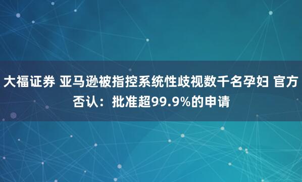 大福证券 亚马逊被指控系统性歧视数千名孕妇 官方否认：批准超99.9%的申请