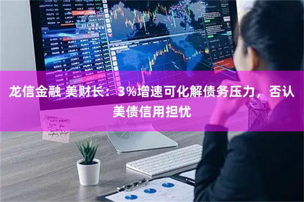 龙信金融 美财长：3%增速可化解债务压力，否认美债信用担忧