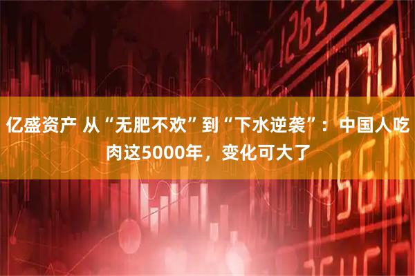 亿盛资产 从“无肥不欢”到“下水逆袭”：中国人吃肉这5000年，变化可大了
