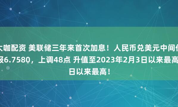 大咖配资 美联储三年来首次加息！人民币兑美元中间价报6.7580，上调48点 升值至2023年2月3日以来最高！