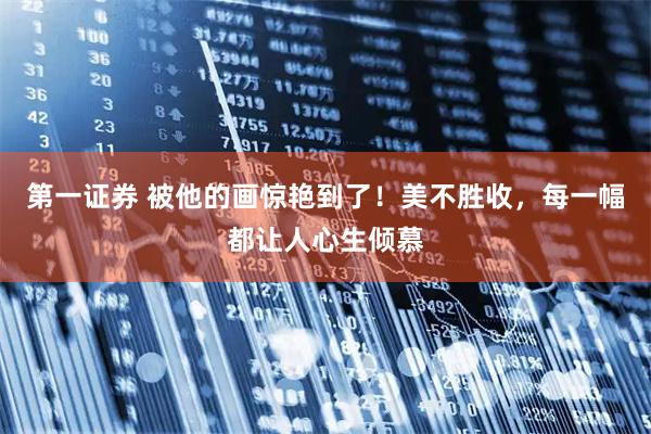 第一证券 被他的画惊艳到了！美不胜收，每一幅都让人心生倾慕