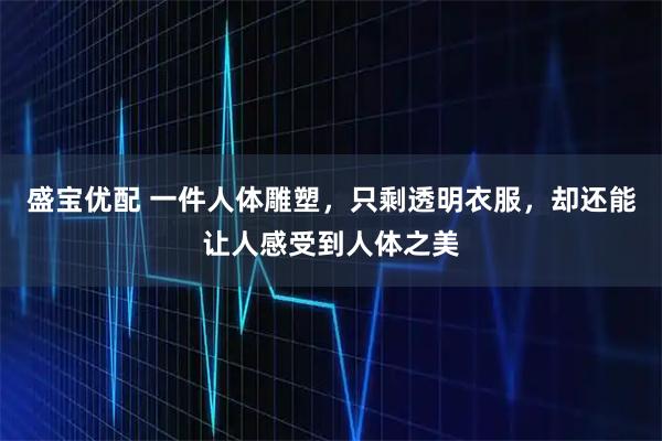 盛宝优配 一件人体雕塑，只剩透明衣服，却还能让人感受到人体之美