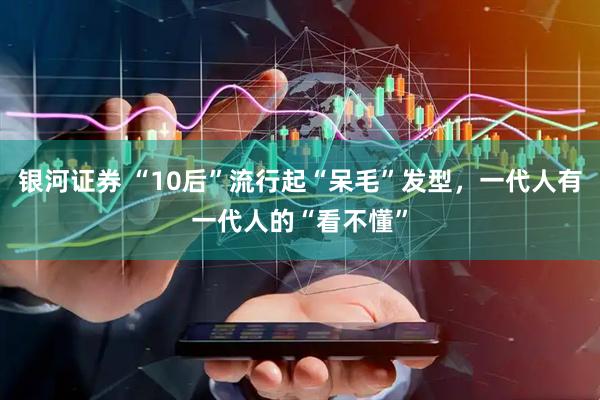银河证券 “10后”流行起“呆毛”发型，一代人有一代人的“看不懂”
