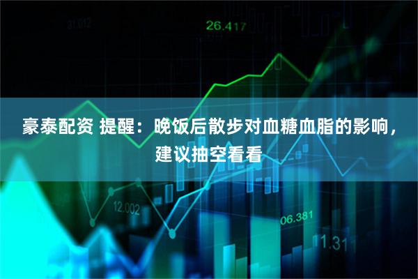 豪泰配资 提醒：晚饭后散步对血糖血脂的影响，建议抽空看看