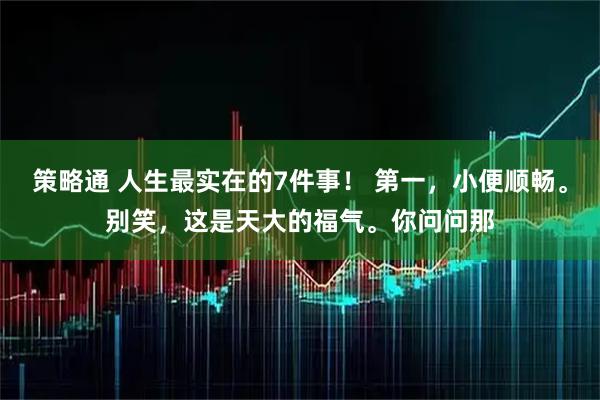 策略通 人生最实在的7件事！ 第一，小便顺畅。别笑，这是天大的福气。你问问那