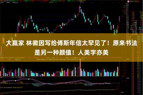 大赢家 林徽因写给傅斯年信太罕见了！原来书法是另一种颜值！人美字亦美