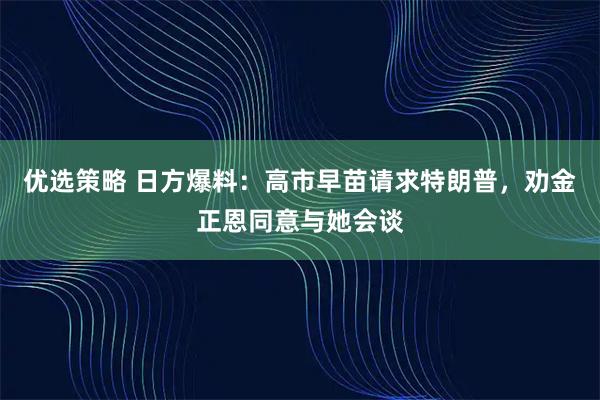 优选策略 日方爆料：高市早苗请求特朗普，劝金正恩同意与她会谈