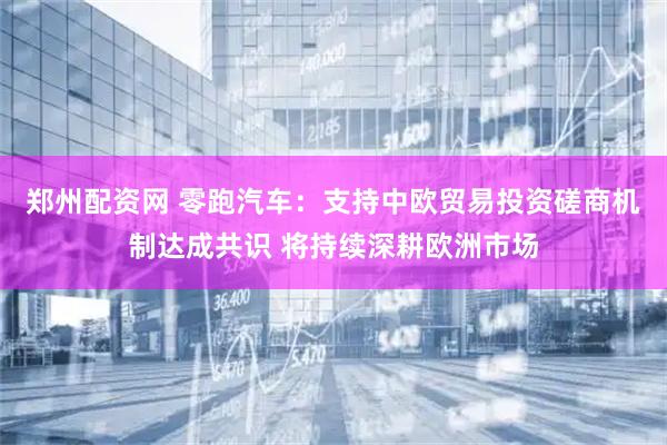 郑州配资网 零跑汽车：支持中欧贸易投资磋商机制达成共识 将持续深耕欧洲市场
