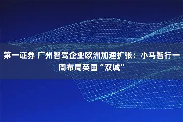 第一证券 广州智驾企业欧洲加速扩张：小马智行一周布局英国“双城”