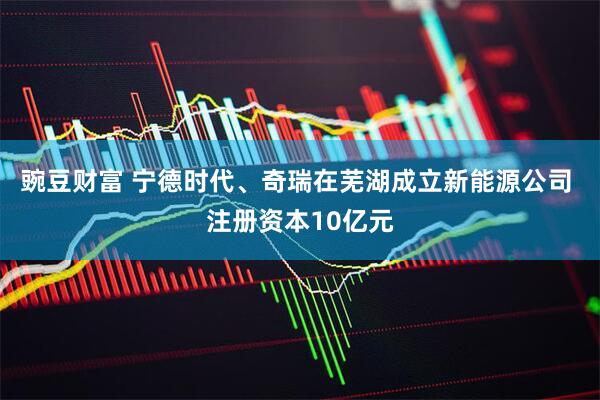 豌豆财富 宁德时代、奇瑞在芜湖成立新能源公司 注册资本10亿元