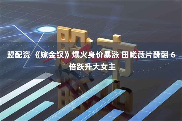 盟配资 《嫁金钗》爆火身价暴涨 田曦薇片酬翻 6 倍跃升大女主