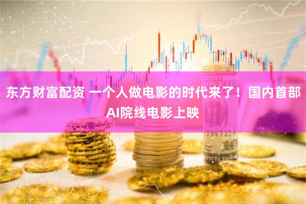 东方财富配资 一个人做电影的时代来了！国内首部AI院线电影上映