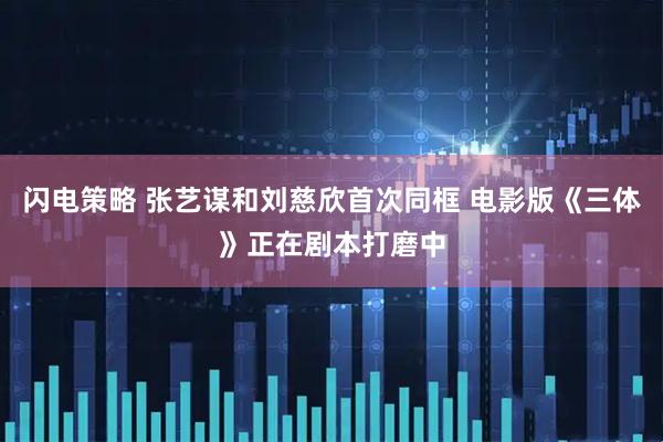 闪电策略 张艺谋和刘慈欣首次同框 电影版《三体》正在剧本打磨中
