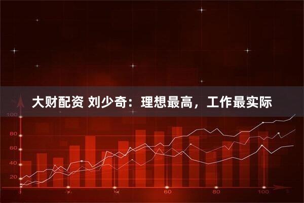 大财配资 刘少奇：理想最高，工作最实际