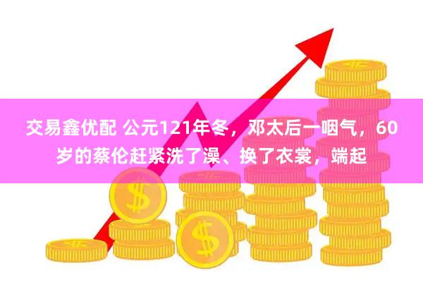 交易鑫优配 公元121年冬，邓太后一咽气，60岁的蔡伦赶紧洗了澡、换了衣裳，端起
