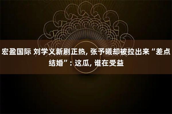 宏盈国际 刘学义新剧正热, 张予曦却被拉出来“差点结婚”: 这瓜, 谁在受益