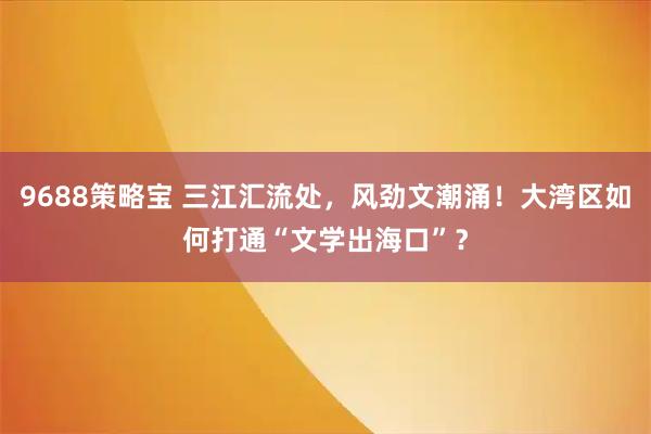9688策略宝 三江汇流处，风劲文潮涌！大湾区如何打通“文学出海口”？