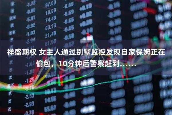 祥盛期权 女主人通过别墅监控发现自家保姆正在偷包,10分钟后警察赶到……