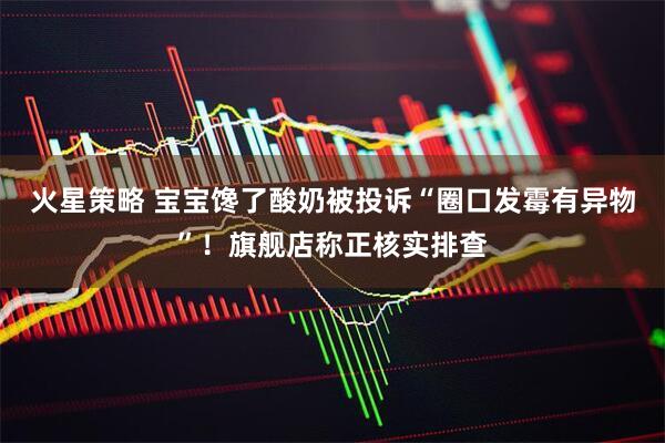 火星策略 宝宝馋了酸奶被投诉“圈口发霉有异物”！旗舰店称正核实排查