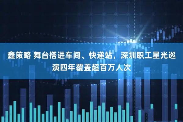 鑫策略 舞台搭进车间、快递站，深圳职工星光巡演四年覆盖超百万人次