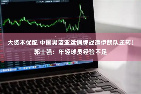 大资本优配 中国男篮亚运铜牌战遭伊朗队逆转！郭士强：年轻球员经验不足